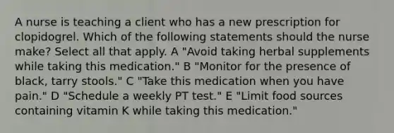 A nurse is teaching a client who has a new prescription for clopidogrel. Which of the following statements should the nurse make? Select all that apply. A "Avoid taking herbal supplements while taking this medication." B "Monitor for the presence of black, tarry stools." C "Take this medication when you have pain." D "Schedule a weekly PT test." E "Limit food sources containing vitamin K while taking this medication."