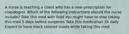 A nurse is teaching a client who has a new prescription for clopidogrel. Which of the following instructions should the nurse include? Take this med with food You might have to stop taking this med 5 days before surgeries Take this medication 3X daily Expect to have black colored stools while taking this med