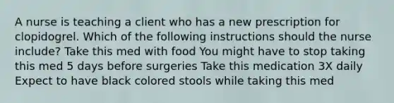 A nurse is teaching a client who has a new prescription for clopidogrel. Which of the following instructions should the nurse include? Take this med with food You might have to stop taking this med 5 days before surgeries Take this medication 3X daily Expect to have black colored stools while taking this med