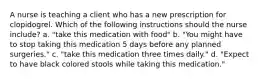 A nurse is teaching a client who has a new prescription for clopidogrel. Which of the following instructions should the nurse include? a. "take this medication with food" b. "You might have to stop taking this medication 5 days before any planned surgeries." c. "take this medication three times daily." d. "Expect to have black colored stools while taking this medication."