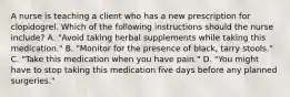 A nurse is teaching a client who has a new prescription for clopidogrel. Which of the following instructions should the nurse include? A. "Avoid taking herbal supplements while taking this medication." B. "Monitor for the presence of black, tarry stools." C. "Take this medication when you have pain." D. "You might have to stop taking this medication five days before any planned surgeries."