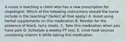 A nurse is teaching a client who has a new prescription for clopidogrel. Which of the following instructions should the nurse include in the teaching? (Select all that apply.) A. Avoid using herbal supplements on this medication B. Monitor for the presence of black, tarry stools. C. Take this medication when you have pain D. Schedule a weekly PT test. E. Limit food sources containing vitamin K while taking this medication.