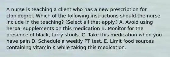 A nurse is teaching a client who has a new prescription for clopidogrel. Which of the following instructions should the nurse include in the teaching? (Select all that apply.) A. Avoid using herbal supplements on this medication B. Monitor for the presence of black, tarry stools. C. Take this medication when you have pain D. Schedule a weekly PT test. E. Limit food sources containing vitamin K while taking this medication.