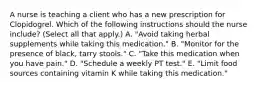 A nurse is teaching a client who has a new prescription for Clopidogrel. Which of the following instructions should the nurse include? (Select all that apply.) A. "Avoid taking herbal supplements while taking this medication." B. "Monitor for the presence of black, tarry stools." C. "Take this medication when you have pain." D. "Schedule a weekly PT test." E. "Limit food sources containing vitamin K while taking this medication."