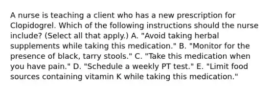 A nurse is teaching a client who has a new prescription for Clopidogrel. Which of the following instructions should the nurse include? (Select all that apply.) A. "Avoid taking herbal supplements while taking this medication." B. "Monitor for the presence of black, tarry stools." C. "Take this medication when you have pain." D. "Schedule a weekly PT test." E. "Limit food sources containing vitamin K while taking this medication."