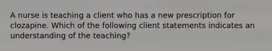 A nurse is teaching a client who has a new prescription for clozapine. Which of the following client statements indicates an understanding of the teaching?