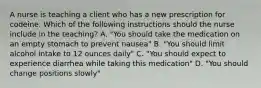 A nurse is teaching a client who has a new prescription for codeine. Which of the following instructions should the nurse include in the teaching? A. "You should take the medication on an empty stomach to prevent nausea" B. "You should limit alcohol intake to 12 ounces daily" C. "You should expect to experience diarrhea while taking this medication" D. "You should change positions slowly"