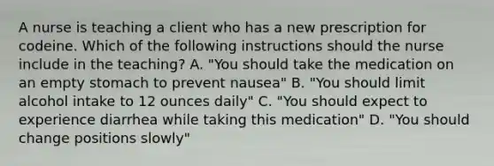 A nurse is teaching a client who has a new prescription for codeine. Which of the following instructions should the nurse include in the teaching? A. "You should take the medication on an empty stomach to prevent nausea" B. "You should limit alcohol intake to 12 ounces daily" C. "You should expect to experience diarrhea while taking this medication" D. "You should change positions slowly"