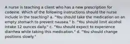 A nurse is teaching a client who has a new prescription for codeine. Which of the following instructions should the nurse include in the teaching? a. "You should take the medication on an empty stomach to prevent nausea." b. "You should limit alcohol intake 12 ounces daily." c. "You should expect to experience diarrhea while taking this medication." d. "You should change positions slowly."