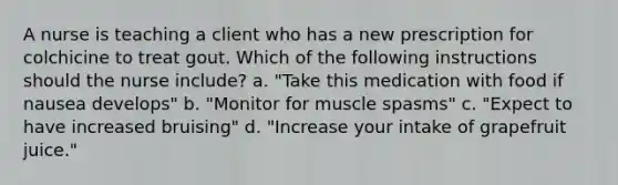 A nurse is teaching a client who has a new prescription for colchicine to treat gout. Which of the following instructions should the nurse include? a. "Take this medication with food if nausea develops" b. "Monitor for muscle spasms" c. "Expect to have increased bruising" d. "Increase your intake of grapefruit juice."