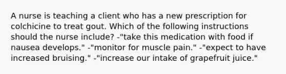 A nurse is teaching a client who has a new prescription for colchicine to treat gout. Which of the following instructions should the nurse include? -"take this medication with food if nausea develops." -"monitor for muscle pain." -"expect to have increased bruising." -"increase our intake of grapefruit juice."