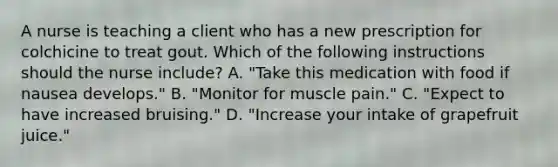 A nurse is teaching a client who has a new prescription for colchicine to treat gout. Which of the following instructions should the nurse include? A. "Take this medication with food if nausea develops." B. "Monitor for muscle pain." C. "Expect to have increased bruising." D. "Increase your intake of grapefruit juice."