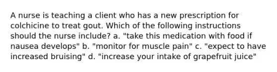 A nurse is teaching a client who has a new prescription for colchicine to treat gout. Which of the following instructions should the nurse include? a. "take this medication with food if nausea develops" b. "monitor for muscle pain" c. "expect to have increased bruising" d. "increase your intake of grapefruit juice"