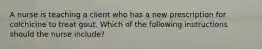 A nurse is teaching a client who has a new prescription for colchicine to treat gout. Which of the following instructions should the nurse include?