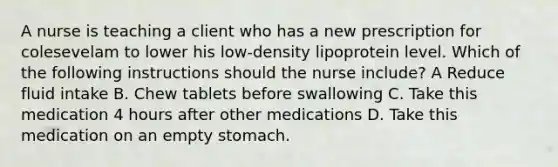 A nurse is teaching a client who has a new prescription for colesevelam to lower his low-density lipoprotein level. Which of the following instructions should the nurse include? A Reduce fluid intake B. Chew tablets before swallowing C. Take this medication 4 hours after other medications D. Take this medication on an empty stomach.