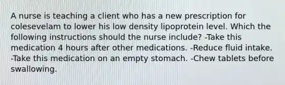 A nurse is teaching a client who has a new prescription for colesevelam to lower his low density lipoprotein level. Which the following instructions should the nurse include? -Take this medication 4 hours after other medications. -Reduce fluid intake. -Take this medication on an empty stomach. -Chew tablets before swallowing.