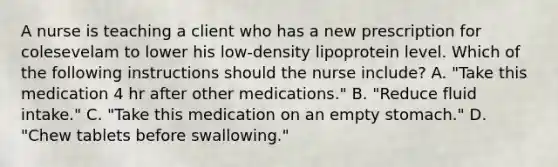 A nurse is teaching a client who has a new prescription for colesevelam to lower his low-density lipoprotein level. Which of the following instructions should the nurse include? A. "Take this medication 4 hr after other medications." B. "Reduce fluid intake." C. "Take this medication on an empty stomach." D. "Chew tablets before swallowing."