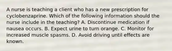 A nurse is teaching a client who has a new prescription for cyclobenzaprine. Which of the following information should the nurse include in the teaching? A. Discontinue medication if nausea occurs. B. Expect urine to turn orange. C. Monitor for increased muscle spasms. D. Avoid driving until effects are known.