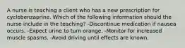 A nurse is teaching a client who has a new prescription for cyclobenzaprine. Which of the following information should the nurse include in the teaching? -Discontinue medication if nausea occurs. -Expect urine to turn orange. -Monitor for increased muscle spasms. -Avoid driving until effects are known.