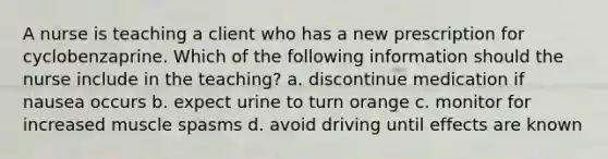 A nurse is teaching a client who has a new prescription for cyclobenzaprine. Which of the following information should the nurse include in the teaching? a. discontinue medication if nausea occurs b. expect urine to turn orange c. monitor for increased muscle spasms d. avoid driving until effects are known