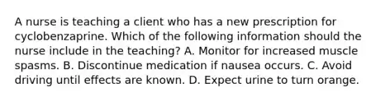 A nurse is teaching a client who has a new prescription for cyclobenzaprine. Which of the following information should the nurse include in the teaching? A. Monitor for increased muscle spasms. B. Discontinue medication if nausea occurs. C. Avoid driving until effects are known. D. Expect urine to turn orange.