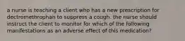 a nurse is teaching a client who has a new prescription for dectromethrophan to suppress a cough. the nurse should instruct the client to monitor for which of the following manifestations as an adverse effect of this medication?