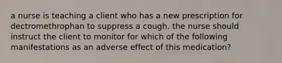 a nurse is teaching a client who has a new prescription for dectromethrophan to suppress a cough. the nurse should instruct the client to monitor for which of the following manifestations as an adverse effect of this medication?