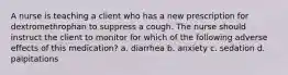 A nurse is teaching a client who has a new prescription for dextromethrophan to suppress a cough. The nurse should instruct the client to monitor for which of the following adverse effects of this medication? a. diarrhea b. anxiety c. sedation d. palpitations