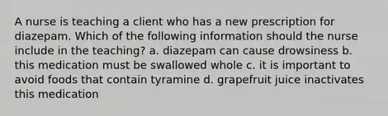 A nurse is teaching a client who has a new prescription for diazepam. Which of the following information should the nurse include in the teaching? a. diazepam can cause drowsiness b. this medication must be swallowed whole c. it is important to avoid foods that contain tyramine d. grapefruit juice inactivates this medication