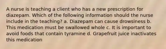 A nurse is teaching a client who has a new prescription for diazepam. Which of the following information should the nurse include in the teaching? a. Diazepam can cause drowsiness b. This medication must be swallowed whole c. It is important to avoid foods that contain tyramine d. Grapefruit juice inactivates this medication