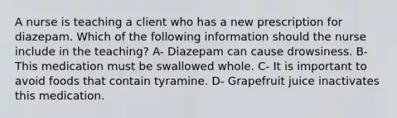 A nurse is teaching a client who has a new prescription for diazepam. Which of the following information should the nurse include in the teaching? A- Diazepam can cause drowsiness. B- This medication must be swallowed whole. C- It is important to avoid foods that contain tyramine. D- Grapefruit juice inactivates this medication.