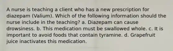 A nurse is teaching a client who has a new prescription for diazepam (Valium). Which of the following information should the nurse include in the teaching? a. Diazepam can cause drowsiness. b. This medication must be swallowed whole. c. It is important to avoid foods that contain tyramine. d. Grapefruit juice inactivates this medication.