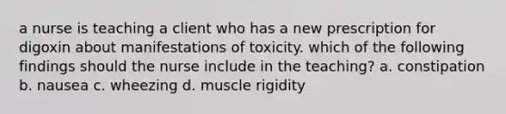 a nurse is teaching a client who has a new prescription for digoxin about manifestations of toxicity. which of the following findings should the nurse include in the teaching? a. constipation b. nausea c. wheezing d. muscle rigidity