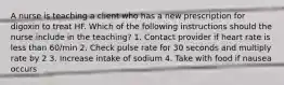 A nurse is teaching a client who has a new prescription for digoxin to treat HF. Which of the following instructions should the nurse include in the teaching? 1. Contact provider if heart rate is less than 60/min 2. Check pulse rate for 30 seconds and multiply rate by 2 3. Increase intake of sodium 4. Take with food if nausea occurs