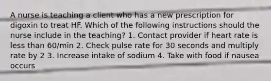 A nurse is teaching a client who has a new prescription for digoxin to treat HF. Which of the following instructions should the nurse include in the teaching? 1. Contact provider if heart rate is less than 60/min 2. Check pulse rate for 30 seconds and multiply rate by 2 3. Increase intake of sodium 4. Take with food if nausea occurs