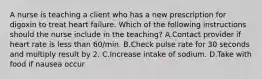 A nurse is teaching a client who has a new prescription for digoxin to treat heart failure. Which of the following instructions should the nurse include in the teaching? A.Contact provider if heart rate is less than 60/min. B.Check pulse rate for 30 seconds and multiply result by 2. C.Increase intake of sodium. D.Take with food if nausea occur