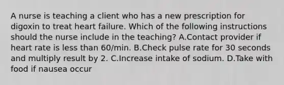 A nurse is teaching a client who has a new prescription for digoxin to treat heart failure. Which of the following instructions should the nurse include in the teaching? A.Contact provider if heart rate is less than 60/min. B.Check pulse rate for 30 seconds and multiply result by 2. C.Increase intake of sodium. D.Take with food if nausea occur