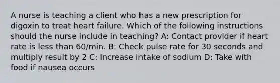 A nurse is teaching a client who has a new prescription for digoxin to treat heart failure. Which of the following instructions should the nurse include in teaching? A: Contact provider if heart rate is less than 60/min. B: Check pulse rate for 30 seconds and multiply result by 2 C: Increase intake of sodium D: Take with food if nausea occurs