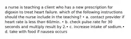 a nurse is teaching a client who has a new prescription for digoxin to treat heart failure. which of the following instructions should the nurse include in the teaching? • a. contact provider if heart rate is less than 60/min. • b. check pulse rate for 30 seconds and multiply result by 2.• c. increase intake of sodium.• d. take with food if nausea occurs