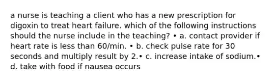 a nurse is teaching a client who has a new prescription for digoxin to treat heart failure. which of the following instructions should the nurse include in the teaching? • a. contact provider if heart rate is less than 60/min. • b. check pulse rate for 30 seconds and multiply result by 2.• c. increase intake of sodium.• d. take with food if nausea occurs