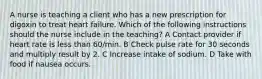A nurse is teaching a client who has a new prescription for digoxin to treat heart failure. Which of the following instructions should the nurse include in the teaching? A Contact provider if heart rate is less than 60/min. B Check pulse rate for 30 seconds and multiply result by 2. C Increase intake of sodium. D Take with food if nausea occurs.