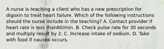 A nurse is teaching a client who has a new prescription for digoxin to treat heart failure. Which of the following instructions should the nurse include in the teaching? A. Contact provider if heart rate is less than60/min. B. Check pulse rate for 30 seconds and multiply result by 2. C. Increase intake of sodium. D. Take with food if nausea occurs.