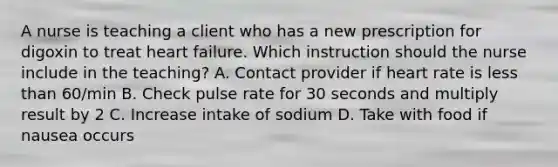 A nurse is teaching a client who has a new prescription for digoxin to treat heart failure. Which instruction should the nurse include in the teaching? A. Contact provider if heart rate is less than 60/min B. Check pulse rate for 30 seconds and multiply result by 2 C. Increase intake of sodium D. Take with food if nausea occurs