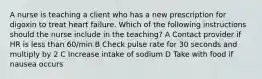 A nurse is teaching a client who has a new prescription for digoxin to treat heart failure. Which of the following instructions should the nurse include in the teaching? A Contact provider if HR is less than 60/min B Check pulse rate for 30 seconds and multiply by 2 C Increase intake of sodium D Take with food if nausea occurs