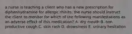 a nurse is teaching a client who has a new prescription for diphenhydramine for allergic rhinits. the nurse should instruct the client to monitor for which of the following manifestations as an adverse effect of this medication? A. dry mouth B. non productive cough C. skin rash D. drowsiness E. urinary hesitation