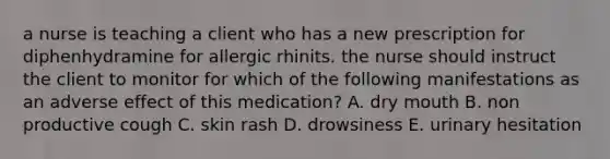 a nurse is teaching a client who has a new prescription for diphenhydramine for allergic rhinits. the nurse should instruct the client to monitor for which of the following manifestations as an adverse effect of this medication? A. dry mouth B. non productive cough C. skin rash D. drowsiness E. urinary hesitation