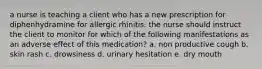 a nurse is teaching a client who has a new prescription for diphenhydramine for allergic rhinitis. the nurse should instruct the client to monitor for which of the following manifestations as an adverse effect of this medication? a. non productive cough b. skin rash c. drowsiness d. urinary hesitation e. dry mouth