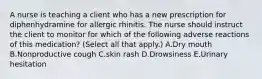 A nurse is teaching a client who has a new prescription for diphenhydramine for allergic rhinitis. The nurse should instruct the client to monitor for which of the following adverse reactions of this medication? (Select all that apply.) A.Dry mouth B.Nonproductive cough C.skin rash D.Drowsiness E.Urinary hesitation