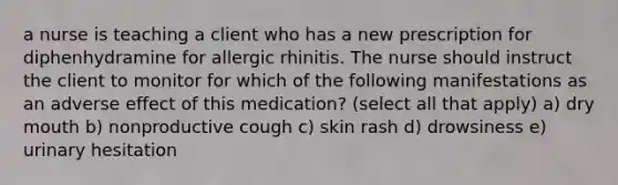 a nurse is teaching a client who has a new prescription for diphenhydramine for allergic rhinitis. The nurse should instruct the client to monitor for which of the following manifestations as an adverse effect of this medication? (select all that apply) a) dry mouth b) nonproductive cough c) skin rash d) drowsiness e) urinary hesitation