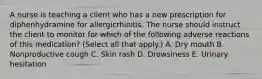 A nurse is teaching a client who has a new prescription for diphenhydramine for allergicrhinitis. The nurse should instruct the client to monitor for which of the following adverse reactions of this medication? (Select all that apply.) A. Dry mouth B. Nonproductive cough C. Skin rash D. Drowsiness E. Urinary hesitation